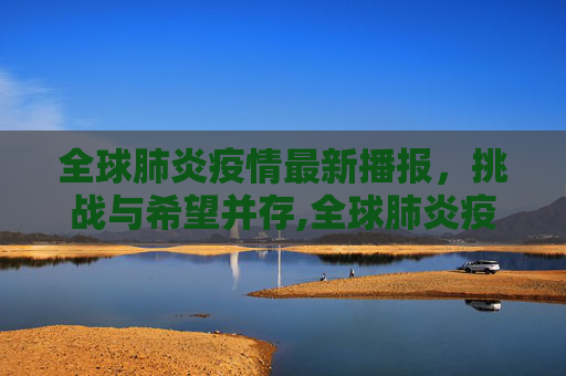 全球肺炎疫情最新播报，挑战与希望并存,全球肺炎疫情最新播报