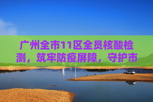 广州全市11区全员核酸检测，筑牢防疫屏障，守护市民健康,广州全市11区已启动全员核酸检测