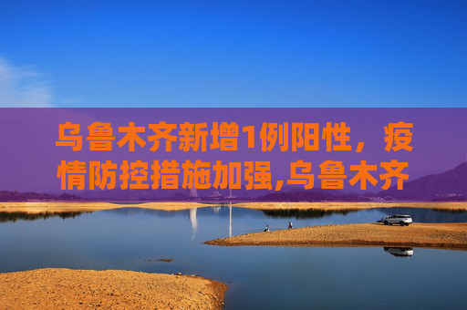 乌鲁木齐新增1例阳性，疫情防控措施加强,乌鲁木齐新增1例阳性