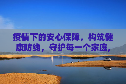 疫情下的安心保障，构筑健康防线，守护每一个家庭,疫情下的安心保障