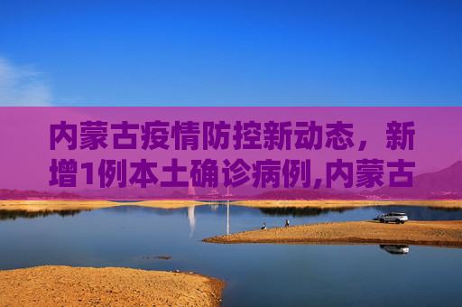 内蒙古疫情防控新动态，新增1例本土确诊病例,内蒙古新增1例本土确诊