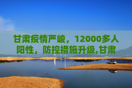 甘肃疫情严峻，12000多人阳性，防控措施升级,甘肃出现12000多人阳性