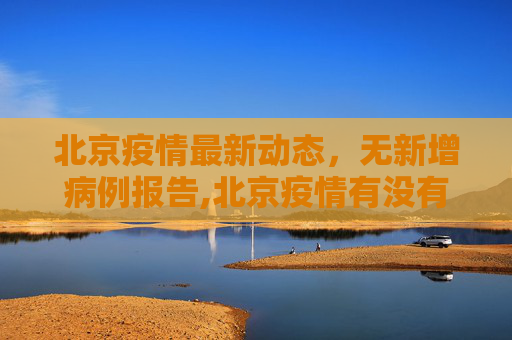 北京疫情最新动态，无新增病例报告,北京疫情有没有新增