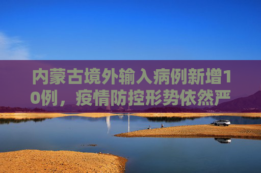 内蒙古境外输入病例新增10例，疫情防控形势依然严峻,内蒙古新增10例境外输入