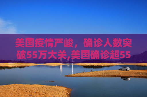 美国疫情严峻，确诊人数突破55万大关,美国确诊超55万