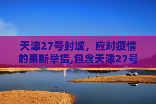 天津27号封城，应对疫情的果断举措,包含天津27号封城的词条