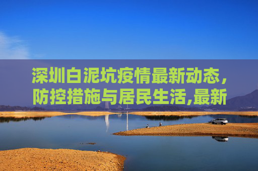 深圳白泥坑疫情最新动态，防控措施与居民生活,最新深圳白泥坑疫情消息