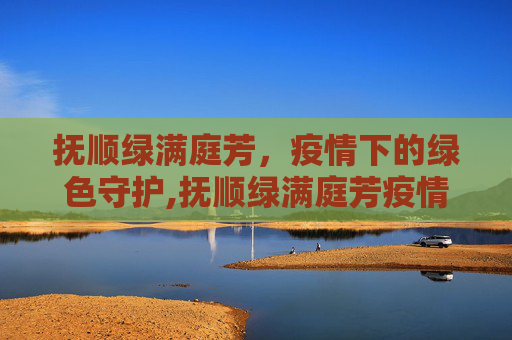 抚顺绿满庭芳，疫情下的绿色守护,抚顺绿满庭芳疫情
