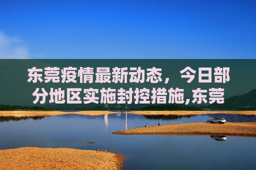 东莞疫情最新动态，今日部分地区实施封控措施,东莞疫情最新消息今天又封了