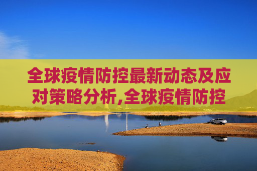 全球疫情防控最新动态及应对策略分析,全球疫情防控最新动态及应对策略