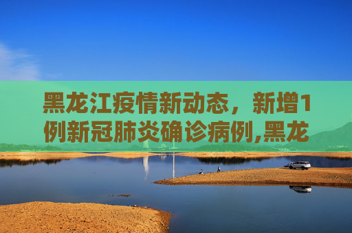 黑龙江疫情新动态，新增1例新冠肺炎确诊病例,黑龙江新增1例新冠肺炎确诊病例