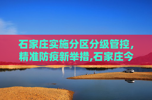 石家庄实施分区分级管控，精准防疫新举措,石家庄今日起分区分级管控