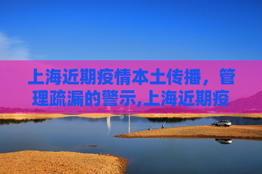 上海近期疫情本土传播，管理疏漏的警示,上海近期疫情系管理疏漏致本土传播