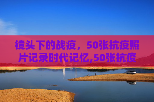 镜头下的战疫，50张抗疫照片记录时代记忆,50张抗疫照片