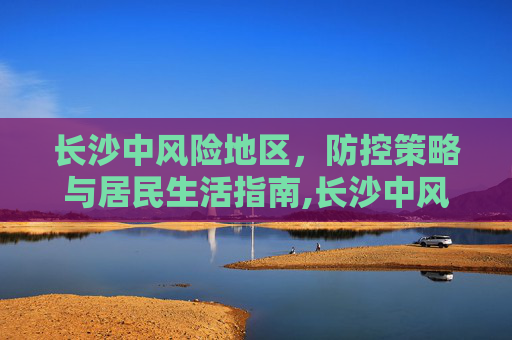长沙中风险地区，防控策略与居民生活指南,长沙中风险地区