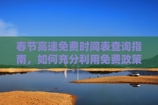 春节高速免费时间表查询指南，如何充分利用免费政策,今年春节高速免费时间表查询