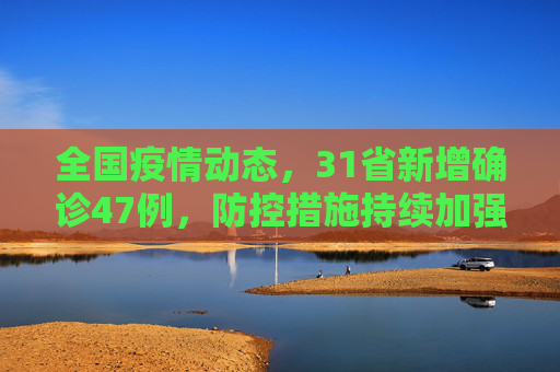 全国疫情动态，31省新增确诊47例，防控措施持续加强,31省新增确诊47例