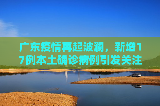 广东疫情再起波澜，新增17例本土确诊病例引发关注,广东新增17例本土确诊