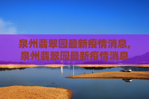 泉州翡翠园最新疫情消息,泉州翡翠园最新疫情消息
