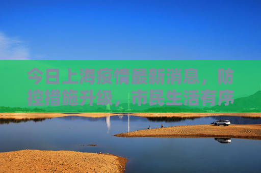 今日上海疫情最新消息，防控措施升级，市民生活有序恢复,今日上海疫情最新消息