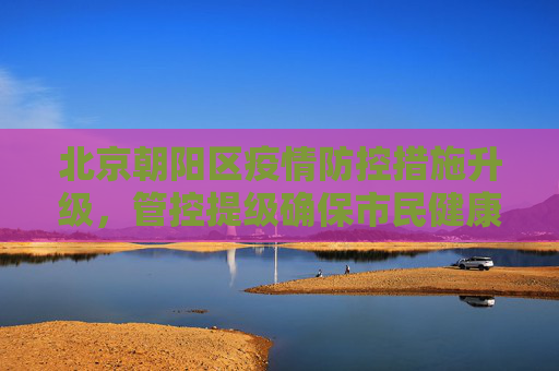 北京朝阳区疫情防控措施升级，管控提级确保市民健康安全,北京朝阳管控提级