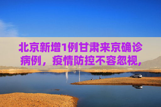 北京新增1例甘肃来京确诊病例，疫情防控不容忽视,北京新增1例甘肃来京确诊