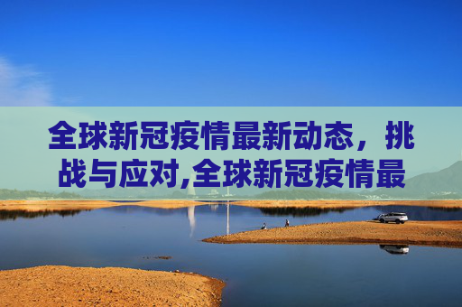 全球新冠疫情最新动态，挑战与应对,全球新冠疫情最新动态