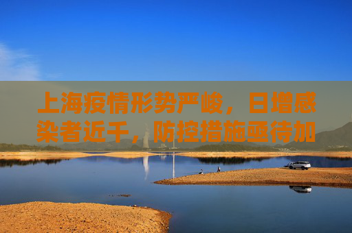 上海疫情形势严峻，日增感染者近千，防控措施亟待加强,上海感染者日增近千