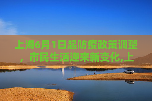 上海6月1日起防疫政策调整，市民生活迎来新变化,上海6月1日起防疫要求有变化