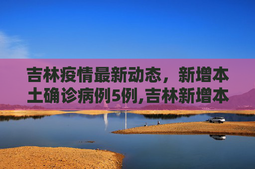 吉林疫情最新动态，新增本土确诊病例5例,吉林新增本土确诊病例5例