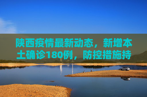 陕西疫情最新动态，新增本土确诊180例，防控措施持续加强,陕西新增本土确诊180例