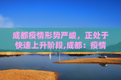 成都疫情形势严峻，正处于快速上升阶段,成都：疫情处快速上升阶段