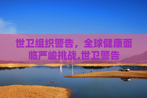 世卫组织警告，全球健康面临严峻挑战,世卫警告