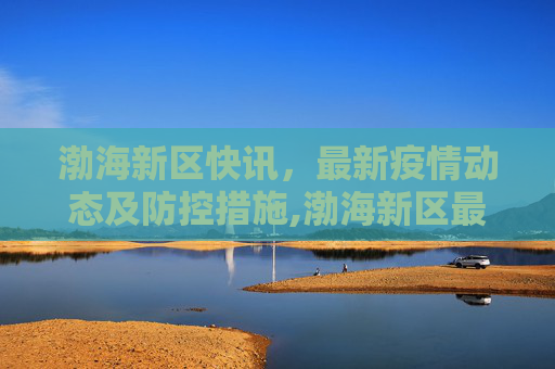 渤海新区快讯，最新疫情动态及防控措施,渤海新区最新疫情:渤海新区快讯