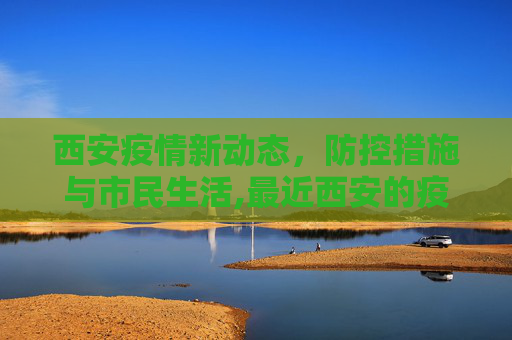 西安疫情新动态，防控措施与市民生活,最近西安的疫情情况